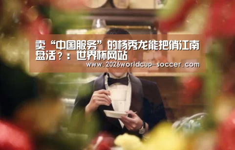 卖“中国服务”的杨秀龙能把俏江南盘活?:世界杯网站(图2) 2026世界杯官网