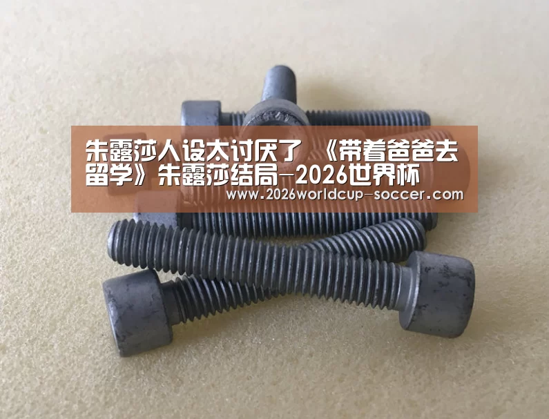 朱露莎人设太讨厌了 《带着爸爸去留学》朱露莎结局-2026世界杯(图1) 2026世界杯官网